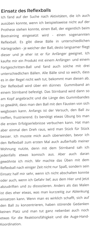 Einsatz des Reflexballs Ich fand auf der Suche nach Aktivitäten, die ich auch ausüben konnte, wenn ich beispielsweise nicht auf der Prothese stehen konnte, einen Ball, der eigentlich beim Boxtraining eingesetzt wird - einen sogenannten Reflexball. Es gibt diese Bälle in unterschiedlichen Härtegraden - je weicher der Ball, desto langsamer fliegt dieser und je eher ist er für Anfänger geeignet. Ich kaufte mir ein Produkt mit einem Anfänger- und einem Fortgeschritten-Ball und fand auch solche mit drei unterschiedlichen Bällen. Alle Bälle sind so weich, dass es in der Regel nicht weh tut, bekommt man diesen ab. Der Reflexball wird über ein dünnes  Gummiband an einem Stirnband befestigt. Das Stirnband wird dann so am Kopf angebracht und die Länge des Gummibandes so gewählt, dass man den Ball mit den Fäusten von sich wegboxen kann. Anfangs ist der Versuch, den Ball zu treffen, frustrierend. Es benötigt etwas Übung bis man die ersten Erfolgserlebnisse verbuchen kann. Hat man aber einmal den Dreh raus, wird man Stück für Stück besser. Ich musste mich auch überwinden, bevor ich den Reflexball zum ersten Mal auch außerhalb meiner Wohnung nutzte, denn mit dem Stirnband sah ich jedenfalls etwas komisch aus. Aber auch daran gewöhnte ich mich. Mir machte das Üben mit dem Reflexball nach einiger Zeit nicht nur Spaß, sondern sein Einsatz half mir sehr, wenn ich nicht abschalten konnte oder auch, wenn ich Gefahr lief, aus dem Hier und Jetzt abzudriften und zu dissoziieren. Anders als das Malen ist dies eher etwas, was man kurzzeitig zur Ablenkung einsetzen kann. Wenn man es wirklich schafft, sich auf den Ball zu konzentrieren, haben störende Gedanken keinen Platz und man tut ganz nebenbei auch noch etwas für die Reaktionsfähigkeit und die Auge-Hand-Koordination.