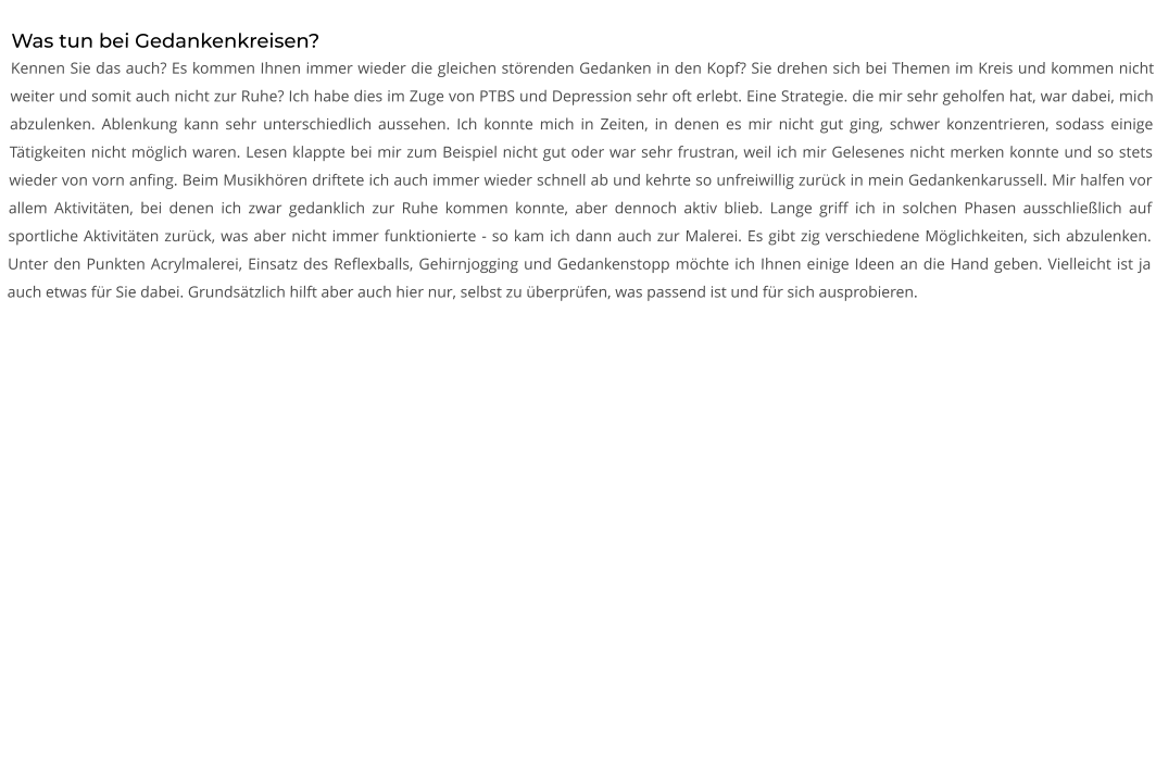 Was tun bei Gedankenkreisen? Kennen Sie das auch? Es kommen Ihnen immer wieder die gleichen störenden Gedanken in den Kopf? Sie drehen sich bei Themen im Kreis und kommen nicht weiter und somit auch nicht zur Ruhe? Ich habe dies im Zuge von PTBS und Depression sehr oft erlebt. Eine Strategie. die mir sehr geholfen hat, war dabei, mich abzulenken. Ablenkung kann sehr unterschiedlich aussehen. Ich konnte mich in Zeiten, in denen es mir nicht gut ging, schwer konzentrieren, sodass einige Tätigkeiten nicht möglich waren. Lesen klappte bei mir zum Beispiel nicht gut oder war sehr frustran, weil ich mir Gelesenes nicht merken konnte und so stets wieder von vorn anfing. Beim Musikhören driftete ich auch immer wieder schnell ab und kehrte so unfreiwillig zurück in mein Gedankenkarussell. Mir halfen vor allem Aktivitäten, bei denen ich zwar gedanklich zur Ruhe kommen konnte, aber dennoch aktiv blieb. Lange griff ich in solchen Phasen ausschließlich auf sportliche Aktivitäten zurück, was aber nicht immer funktionierte - so kam ich dann auch zur Malerei. Es gibt zig verschiedene Möglichkeiten, sich abzulenken. Unter den Punkten Acrylmalerei, Einsatz des Reflexballs, Gehirnjogging und Gedankenstopp möchte ich Ihnen einige Ideen an die Hand geben. Vielleicht ist ja auch etwas für Sie dabei. Grundsätzlich hilft aber auch hier nur, selbst zu überprüfen, was passend ist und für sich ausprobieren.