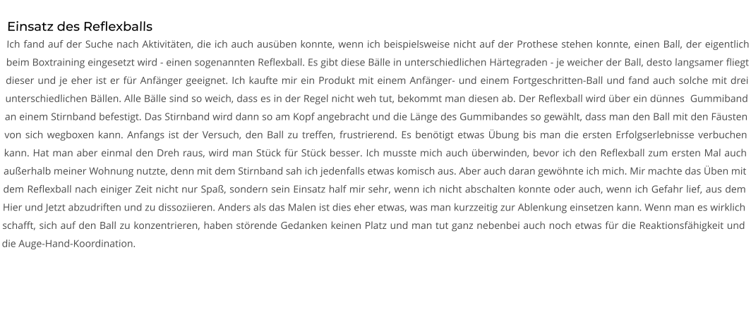 Einsatz des Reflexballs Ich fand auf der Suche nach Aktivitäten, die ich auch ausüben konnte, wenn ich beispielsweise nicht auf der Prothese stehen konnte, einen Ball, der eigentlich beim Boxtraining eingesetzt wird - einen sogenannten Reflexball. Es gibt diese Bälle in unterschiedlichen Härtegraden - je weicher der Ball, desto langsamer fliegt dieser und je eher ist er für Anfänger geeignet. Ich kaufte mir ein Produkt mit einem Anfänger- und einem Fortgeschritten-Ball und fand auch solche mit drei unterschiedlichen Bällen. Alle Bälle sind so weich, dass es in der Regel nicht weh tut, bekommt man diesen ab. Der Reflexball wird über ein dünnes  Gummiband an einem Stirnband befestigt. Das Stirnband wird dann so am Kopf angebracht und die Länge des Gummibandes so gewählt, dass man den Ball mit den Fäusten von sich wegboxen kann. Anfangs ist der Versuch, den Ball zu treffen, frustrierend. Es benötigt etwas Übung bis man die ersten Erfolgserlebnisse verbuchen kann. Hat man aber einmal den Dreh raus, wird man Stück für Stück besser. Ich musste mich auch überwinden, bevor ich den Reflexball zum ersten Mal auch außerhalb meiner Wohnung nutzte, denn mit dem Stirnband sah ich jedenfalls etwas komisch aus. Aber auch daran gewöhnte ich mich. Mir machte das Üben mit dem Reflexball nach einiger Zeit nicht nur Spaß, sondern sein Einsatz half mir sehr, wenn ich nicht abschalten konnte oder auch, wenn ich Gefahr lief, aus dem Hier und Jetzt abzudriften und zu dissoziieren. Anders als das Malen ist dies eher etwas, was man kurzzeitig zur Ablenkung einsetzen kann. Wenn man es wirklich schafft, sich auf den Ball zu konzentrieren, haben störende Gedanken keinen Platz und man tut ganz nebenbei auch noch etwas für die Reaktionsfähigkeit und die Auge-Hand-Koordination.