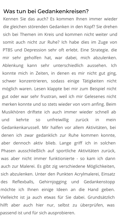 Was tun bei Gedankenkreisen? Kennen Sie das auch? Es kommen Ihnen immer wieder die gleichen störenden Gedanken in den Kopf? Sie drehen sich bei Themen im Kreis und kommen nicht weiter und somit auch nicht zur Ruhe? Ich habe dies im Zuge von PTBS und Depression sehr oft erlebt. Eine Strategie. die mir sehr geholfen hat, war dabei, mich abzulenken. Ablenkung kann sehr unterschiedlich aussehen. Ich konnte mich in Zeiten, in denen es mir nicht gut ging, schwer konzentrieren, sodass einige Tätigkeiten nicht möglich waren. Lesen klappte bei mir zum Beispiel nicht gut oder war sehr frustran, weil ich mir Gelesenes nicht merken konnte und so stets wieder von vorn anfing. Beim Musikhören driftete ich auch immer wieder schnell ab und kehrte so unfreiwillig zurück in mein Gedankenkarussell. Mir halfen vor allem Aktivitäten, bei denen ich zwar gedanklich zur Ruhe kommen konnte, aber dennoch aktiv blieb. Lange griff ich in solchen Phasen ausschließlich auf sportliche Aktivitäten zurück, was aber nicht immer funktionierte - so kam ich dann auch zur Malerei. Es gibt zig verschiedene Möglichkeiten, sich abzulenken. Unter den Punkten Acrylmalerei, Einsatz des Reflexballs, Gehirnjogging und Gedankenstopp möchte ich Ihnen einige Ideen an die Hand geben. Vielleicht ist ja auch etwas für Sie dabei. Grundsätzlich hilft aber auch hier nur, selbst zu überprüfen, was passend ist und für sich ausprobieren.