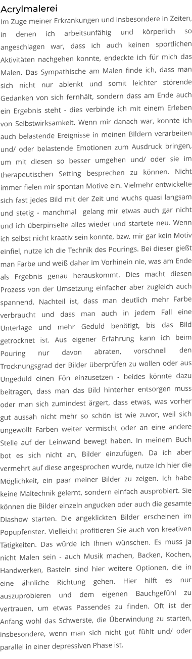 Acrylmalerei Im Zuge meiner Erkrankungen und insbesondere in Zeiten, in denen ich arbeitsunfähig und körperlich so angeschlagen war, dass ich auch keinen sportlichen Aktivitäten nachgehen konnte, endeckte ich für mich das Malen. Das Sympathische am Malen finde ich, dass man sich nicht nur ablenkt und somit leichter störende Gedanken von sich fernhält, sondern dass am Ende auch ein Ergebnis steht - dies verbinde ich mit einem Erleben von Selbstwirksamkeit. Wenn mir danach war, konnte ich auch belastende Ereignisse in meinen BIldern verarbeiten und/ oder belastende Emotionen zum Ausdruck bringen, um mit diesen so besser umgehen und/ oder sie im therapeutischen Setting besprechen zu können. Nicht immer fielen mir spontan Motive ein. Vielmehr entwickelte sich fast jedes Bild mit der Zeit und wuchs quasi langsam und stetig - manchmal  gelang mir etwas auch gar nicht und ich überpinselte alles wieder und startete neu. Wenn ich selbst nicht kraativ sein konnte, bzw. mir gar kein Motiv einfiel, nutze ich die Technik des Pourings. Bei dieser gießt man Farbe und weiß daher im Vorhinein nie, was am Ende als Ergebnis genau herauskommt. Dies macht diesen Prozess von der Umsetzung einfacher aber zugleich auch spannend. Nachteil ist, dass man deutlich mehr Farbe verbraucht und dass man auch in jedem Fall eine Unterlage und mehr Geduld benötigt, bis das Bild getrocknet ist. Aus eigener Erfahrung kann ich beim Pouring nur davon abraten, vorschnell den Trocknungsgrad der Bilder überprüfen zu wollen oder aus Ungeduld einen Fön einzusetzen - beides könnte dazu beitragen, dass man das Bild hinterher entsorgen muss oder man sich zumindest ärgert, dass etwas, was vorher gut aussah nicht mehr so schön ist wie zuvor, weil sich ungewollt Farben weiter vermischt oder an eine andere Stelle auf der Leinwand bewegt haben. In meinem Buch bot es sich nicht an, Bilder einzufügen. Da ich aber vermehrt auf diese angesprochen wurde, nutze ich hier die Möglichkeit, ein paar meiner Bilder zu zeigen. Ich habe keine Maltechnik gelernt, sondern einfach ausprobiert. Sie können die Bilder einzeln angucken oder auch die gesamte Diashow starten. Die angeklickten Bilder erscheinen im Popupfenster. Vielleicht profitieren Sie auch von kreativen Tätigkeiten. Das würde ich Ihnen wünschen. Es muss ja nicht Malen sein - auch Musik machen, Backen, Kochen, Handwerken, Basteln sind hier weitere Optionen, die in eine ähnliche Richtung gehen. Hier hilft es nur auszuprobieren und dem eigenen Bauchgefühl zu vertrauen, um etwas Passendes zu finden. Oft ist der Anfang wohl das Schwerste, die Überwindung zu starten, insbesondere, wenn man sich nicht gut fühlt und/ oder parallel in einer depressiven Phase ist.